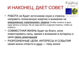И НАКОНЕЦ, ДАЕТ СОВЕТ РАБОТА не будет источником скуки и стресса, если направить психическую энергию и внимание на  ежедневные «маленькие» задачи   (Чтобы попасть в орла, надо метить в солнце. Но не надо метить в другую планету, чтобы не сгореть) СОВМЕСТНАЯ ЖИЗНЬ будет во благо, если инвестировать силы, время и внимание в интересы и цели  своих домочадцев РАЗРОЗНЕННЫЕ ЦЕЛИ, ИНТЕРЕСЫ И СОБЫТИЯ своей жизни сплести в  одно  — тему жизни 