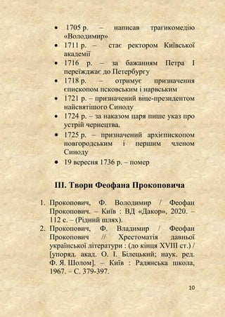 10
 1705 р. – написав трагикомедію
«Володимир»
 1711 р. – стає ректором Київської
академії
 1716 р. – за бажанням Петра І
переїжджає до Петербургу
 1718 р. – отримує призначення
єпископом псковським і нарвським
 1721 р. – призначений віце-президентом
найсвятішого Синоду
 1724 р. – за наказом царя пише указ про
устрій чернецтва.
 1725 р. – призначений архієпископом
новгородським і першим членом
Синоду
 19 вересня 1736 р. – помер
IIІ. Твори Феофана Прокоповича
1. Прокопович, Ф. Володимир / Феофан
Прокопович. – Київ : ВД «Дакор», 2020. –
112 с. – (Рідний шлях).
2. Прокопович, Ф. Владимир / Феофан
Прокопович // Хрестоматія давньої
української літератури : (до кінця XVIII ст.) /
[упоряд. акад. О. І. Білецький; наук. ред.
Ф. Я. Шолом]. – Київ : Радянська школа,
1967. – С. 379-397.
 
