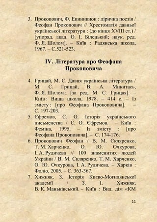 11
3. Прокопович, Ф. Епиникион : лірична поезія /
Феофан Прокопович // Хрестоматія давньої
української літератури : (до кінця XVIII ст.) /
[упоряд. акад. О. І. Білецький; наук. ред.
Ф. Я. Шолом]. – Київ : Радянська школа,
1967. – С.521-523.
IV. Література про Феофана
Прокоповича
4. Грицай, М. С. Давня українська література /
М. С. Грицай, В. А. Микитась,
Ф. Я. Шолом ; [за ред. М. С. Грицая]. –
Київ : Вища школа, 1978. – 414 с. – Із
змісту : [про Феофана Прокоповича]. –
С. 197-203.
5. Єфремов, С. О. Історія українського
письменства / С. О. Єфремов. – Київ :
Феміна, 1995. – Із змісту : [про
Феофана Прокоповича]. – С. 174-176.
6. Прокопович Феофан / В. М. Скляренко,
Т. М. Харченко, О. Ю. Очкурова,
І. А. Рудичева // 100 знаменитих людей
України / В. М. Скляренко, Т. М. Харченко,
О. Ю. Очкурова, І. А. Рудичева. – Харків :
Фоліо, 2005. – С. 363-367.
7. Хижняк, З. Історія Києво-Могилянської
академії / З. І. Хижняк,
В. К. Маньківський. – Київ : Вид. дім «КМ
 