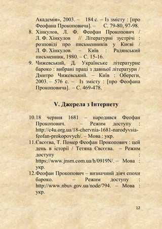 12
Академія», 2003. – 184 с. – Із змісту : [про
Феофана Прокоповича]. – С. 79-80, 97-98.
8. Хінкулов, Л. Ф. Феофан Прокопович /
Л. Ф. Хінкулов // Літературні зустрічі :
розповіді про письменників у Києві /
Л. Ф. Хінкулов. – Київ : Радянський
письменник, 1980. – С. 15-16.
9. Чижевський, Д. Українське літературне
бароко : вибрані праці з давньої літератури /
Дмитро Чижевський. – Київ : Обереги,
2003. – 576 с. – Із змісту : [про Феофана
Прокоповича]. – С. 469-478.
V. Джерела з Інтернету
10.18 червня 1681 – народився Феофан
Прокопович. – Режим доступу :
http://c4u.org.ua/18-chervnia-1681-narodyvsia-
feofan-prokopovych/. – Мова : укр.
11.Євсєєва, Т. Помер Феофан Прокопович : цей
день в історії / Тетяна Євсєєва. – Режим
доступу :
https://www.jnsm.com.ua/h/0919N/. – Мова :
укр.
12.Феофан Прокопович – визначний діяч епохи
бароко. – Режим доступу :
http://www.nbuv.gov.ua/node/794. – Мова :
укр.
 