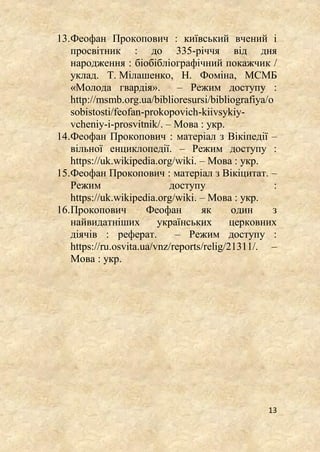 13
13.Феофан Прокопович : київський вчений і
просвітник : до 335-річчя від дня
народження : біобібліографічний покажчик /
уклад. Т. Мілашенко, Н. Фоміна, МСМБ
«Молода гвардія». – Режим доступу :
http://msmb.org.ua/biblioresursi/bibliografiya/o
sobistosti/feofan-prokopovich-kiivsykiy-
vcheniy-i-prosvitnik/. – Мова : укр.
14.Феофан Прокопович : матеріал з Вікіпедії –
вільної енциклопедії. – Режим доступу :
https://uk.wikipedia.org/wiki. – Мова : укр.
15.Феофан Прокопович : матеріал з Вікіцитат. –
Режим доступу :
https://uk.wikipedia.org/wiki. – Мова : укр.
16.Прокопович Феофан як один з
найвидатніших українських церковних
діячів : реферат. – Режим доступу :
https://ru.osvita.ua/vnz/reports/relig/21311/. –
Мова : укр.
 