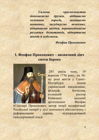 4
Силами красномовства
допомагаємо друзям, відбиваємо
зазіхання ворогів, захищаємо
невинних, засуджуємо нечесних,
відкриваємо засідки, перешкоджаємо
розладам безпутників, відвертаємо
шкоди й небезпеки.
Феофан Прокопович
І. Феофан Прокопович – визначний діяч
епохи бароко
285 років тому, 19
вересня 1736 року, на 56-
му році життя у Санкт-
Петербурзі помер
український письменник,
філософ, богослов,
колишній ректор
Київської академії
архієпископ Феофан
(Єлеазар) Прокопович, автор теорії модернізації
Російської імперії у дусі освіченого абсолютизму і
реформування церкви, підпорядкованій
самодержавній владі.
 