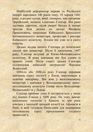 5
Майбутній реформатор церкви та Російської
імперії народився 340 років тому, 18 червня 1681
року, в родині купця, який, імовірно, мав прізвище
Церейський, назвали хлопчика Єлеазар. Він рано
зостався сиротою, після смерті батька й матері
зростав біля дядька по матері Феофана
Прокоповича, намісника Київського Братського
Богоявленського монастиря, професора і ректора
Київського колегіуму. Згодом він узяв ім’я свого
опікуна.
Дядько віддав малого Єлеазара до початкової
школи при монастирі. Після її закінчення, 1687
року, Єлеазар вступив до Києво-Могилянського
колегіуму. В роки навчання він був одним із
кращих учнів. Після смерті дядька Єлеазара
підтримував київський митрополит Варлаам
Ясинський.
1694-го або 1696-го року Єлеазар перервав
вивчення курсу теології у Києві, вирушивши в
освітню мандрівку. Він жив у василіянському
монастирі і навчався у Володимирському греко-
католицькому колегіумі (тепер місто Володимир-
Волинський) та у Львові.
Єлеазар приймає унію й постригається у ченці
під іменем Єлисея у 1698 році. По тому вивчає
католицьку теологію у Кракові та три роки
вчиться у папській грецькій колегії св. Афанасія в
Римі, в якій готували богословів для поширення
католицизму серед прихильників східного
православ’я.
 