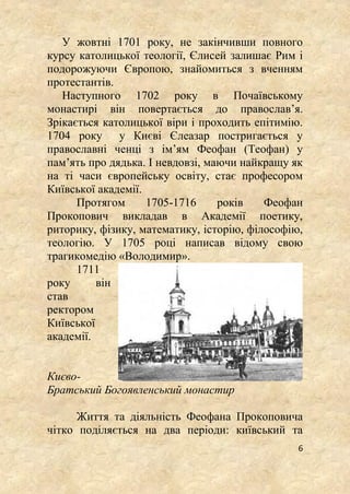 6
У жовтні 1701 року, не закінчивши повного
курсу католицької теології, Єлисей залишає Рим і
подорожуючи Європою, знайомиться з вченням
протестантів.
Наступного 1702 року в Почаївському
монастирі він повертається до православ’я.
Зрікається католицької віри і проходить епітимію.
1704 року у Києві Єлеазар постригається у
православні ченці з ім’ям Феофан (Теофан) у
пам’ять про дядька. І невдовзі, маючи найкращу як
на ті часи європейську освіту, стає професором
Київської академії.
Протягом 1705-1716 років Феофан
Прокопович викладав в Академії поетику,
риторику, фізику, математику, історію, філософію,
теологію. У 1705 році написав відому свою
трагикомедію «Володимир».
1711
року він
став
ректором
Київської
академії.
Києво-
Братський Богоявленський монастир
Життя та діяльність Феофана Прокоповича
чітко поділяється на два періоди: київський та
 