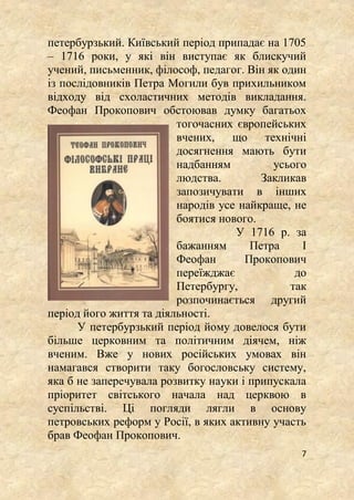 7
петербурзький. Київський період припадає на 1705
– 1716 роки, у які він виступає як блискучий
учений, письменник, філософ, педагог. Він як один
із послідовників Петра Могили був прихильником
відходу від схоластичних методів викладання.
Феофан Прокопович обстоював думку багатьох
тогочасних європейських
вчених, що технічні
досягнення мають бути
надбанням усього
людства. Закликав
запозичувати в інших
народів усе найкраще, не
боятися нового.
У 1716 р. за
бажанням Петра І
Феофан Прокопович
переїжджає до
Петербургу, так
розпочинається другий
період його життя та діяльності.
У петербурзький період йому довелося бути
більше церковним та політичним діячем, ніж
вченим. Вже у нових російських умовах він
намагався створити таку богословську систему,
яка б не заперечувала розвитку науки і припускала
пріоритет світського начала над церквою в
суспільстві. Ці погляди лягли в основу
петровських реформ у Росії, в яких активну участь
брав Феофан Прокопович.
 