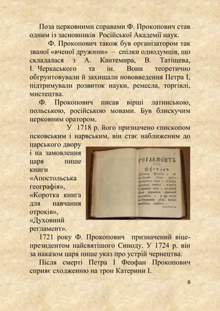 8
Поза церковними справами Ф. Прокопович став
одним із засновників Російської Академії наук.
Ф. Прокопович також був організатором так
званої «вченої дружини» – спілки однодумців, що
складалася з А. Кантемира, В. Татіщева,
І. Черкаського та ін. Вони теоретично
обгрунтовували й захищали нововведення Петра І,
підтримували розвиток науки, ремесла, торгівлі,
мистецтва.
Ф. Прокопович писав вірші латинською,
польською, російською мовами. Був блискучим
церковним оратором.
У 1718 р. його призначено єпископом
псковським і нарвським, він стає наближеним до
царського двору
і на замовлення
царя пише
книги
«Апостольська
географія»,
«Коротка книга
для навчання
отроків»,
«Духовний
регламент».
1721 року Ф. Прокопович призначений віце-
президентом найсвятішого Синоду. У 1724 р. він
за наказом царя пише указ про устрій чернецтва.
Після смерті Петра І Феофан Прокопович
сприяє сходженню на трон Катерини І.
 