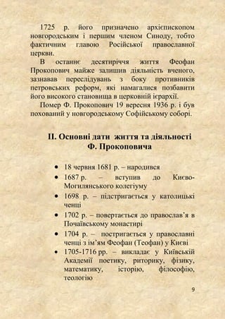9
1725 р. його призначено архієпископом
новгородським і першим членом Синоду, тобто
фактичним главою Російської православної
церкви.
В останнє десятиріччя життя Феофан
Прокопович майже залишив діяльність вченого,
зазнавав переслідувань з боку противників
петровських реформ, які намагалися позбавити
його високого становища в церковній ієрархії.
Помер Ф. Прокопович 19 вересня 1936 р. і був
похований у новгородському Софійському соборі.
ІІ. Основні дати життя та діяльності
Ф. Прокоповича
 18 червня 1681 р. – народився
 1687 р. – вступив до Києво-
Могилянського колегіуму
 1698 р. – підстригається у католицькі
ченці
 1702 р. – повертається до православ’я в
Почаївському монастирі
 1704 р. – постригається у православні
ченці з ім’ям Феофан (Теофан) у Києві
 1705-1716 рр. – викладає у Київській
Академії поетику, риторику, фізику,
математику, історію, філософію,
теологію
 