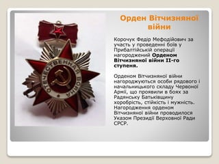 Орден Вітчизняної
війни
Корочук Федір Мефодійович за
участь у проведенні боїв у
Прибалтійській операції
нагороджений Орденом
Вітчизняної війни II-го
ступеня.
Орденом Вітчизняної війни
нагороджуються особи рядового і
начальницького складу Червоної
Армії, що проявили в боях за
Радянську Батьківщину
хоробрість, стійкість і мужність.
Нагородження орденом
Вітчизняної війни проводилося
Указом Президії Верховної Ради
СРСР.
 