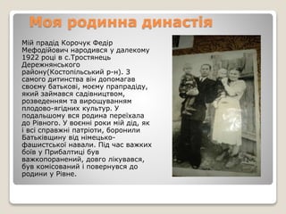 Мій прадід Корочук Федір
Мефодійович народився у далекому
1922 році в с.Тростянець
Дережнянського
району(Костопільський р-н). З
самого дитинства він допомагав
своєму батькові, моєму прапрадіду,
який займався садівництвом,
розведенням та вирощуванням
плодово-ягідних культур. У
подальшому вся родина переїхала
до Рівного. У воєнні роки мій дід, як
і всі справжні патріоти, боронили
Батьківщину від німецько-
фашистської навали. Під час важких
боїв у Прибалтиці був
важкопоранений, довго лікувався,
був комісований і повернувся до
родини у Рівне.
Моя родинна династія
 