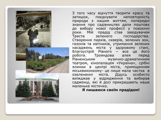 З того часу відчуття творити красу та
затишок, поєднувати неповторність
природи з нашим життям, попередні
знання про садівництво дали поштовх
до вибору нової професії у повоєнні
роки. Мій прадід став завідувачем
Треста зеленого господарства.
Створення парків, скверів, зелених зон,
газонів та квітників, утримання зелених
насаджень міста у здоровому стані,
благоустрій Рівного – все це його
робота. Трояндова алея перед
Рівненським музично-драматичним
театром, кінопалацем «Україна», срібні
ялинки в центрі міста, приміщенням
міськвиконкому- це лише мала частка в
озелененні міста. Дідусь особисто
виїжджав у відрядження та вибирав
садженці, які й досі прикрашають наше
маленьке містечко.
Я пишаюся своїм прадідом!
 