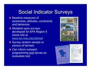 Social Indicator Surveys
Baseline measures of
awareness, attitudes, constraints
and behaviors
Modeled upon surveys
developed for EPA Region 5
(more info at
www.iwr.msu.edu/sidma)
Survey random sample or
census of farmers
Can inform outreach
programming and serves as
evaluation tool
 