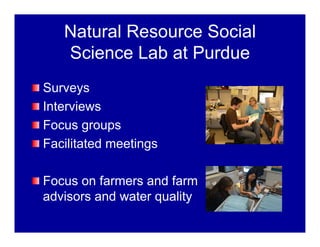 Natural Resource Social
Science Lab at Purdue
Surveys
Interviews
Focus groups
Facilitated meetings
Focus on farmers and farm
advisors and water quality
 