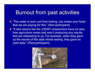Burnout from past activities
“The water is worn out from testing; you shake your head
that we are paying for this.” (Non-participant)
“It also seems like the (CEAP) researchers have no idea
how agriculture works and aren’t producing any results
that are interesting to us. For example, when they gave
us the results of the stalk nitrate testing, they gave no
yield data.” (Past-participant)
 