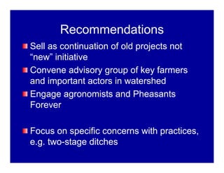 Recommendations
Sell as continuation of old projects not
“new” initiative
Convene advisory group of key farmers
and important actors in watershed
Engage agronomists and Pheasants
Forever
Focus on specific concerns with practices,
e.g. two-stage ditches
 