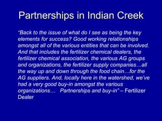 Partnerships in Indian Creek
“Back to the issue of what do I see as being the key
elements for success? Good working relationships
amongst all of the various entities that can be involved.
And that includes the fertilizer chemical dealers, the
fertilizer chemical association, the various AG groups
and organizations, the fertilizer supply companies…all
the way up and down through the food chain…for the
AG suppliers. And, locally here in the watershed, we’ve
had a very good buy-in amongst the various
organizations… Partnerships and buy-in” – Fertilizer
Dealer
 