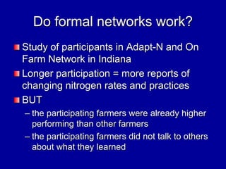 Do formal networks work?
Study of participants in Adapt-N and On
Farm Network in Indiana
Longer participation = more reports of
changing nitrogen rates and practices
BUT
– the participating farmers were already higher
performing than other farmers
– the participating farmers did not talk to others
about what they learned
 