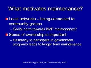 What motivates maintenance?
Local networks – being connected to
community groups
– Social norm towards BMP maintenance?
Sense of ownership is important
– Hesitancy to participate in government
programs leads to longer term maintenance
Adam Baumgart-Getz, Ph.D. Dissertation, 2010
 