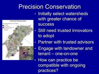 Precision Conservation
• Initially select watersheds
with greater chance of
success
• Still need trusted innovators
to adopt
• Partner with trusted advisors
• Engage with landowner and
tenant – one-on-one
• How can practice be
compatible with ongoing
practices?
 