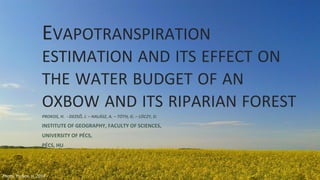 EVAPOTRANSPIRATION
ESTIMATION AND ITS EFFECT ON
THE WATER BUDGET OF AN
OXBOW AND ITS RIPARIAN FOREST
PROKOS, H. - DEZSŐ, J. – HALÁSZ, A. – TÓTH, G. – LÓCZY, D.
INSTITUTE OF GEOGRAPHY, FACULTY OF SCIENCES,
UNIVERSITY OF PÉCS,
PÉCS, HU
Photo: Prokos, H. 2015
 