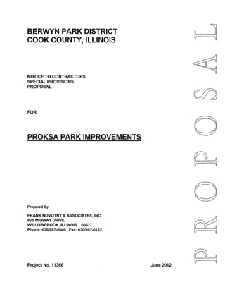 BERWYN PARK DISTRICT 
COOK COUNTY, ILLINOIS 
NOTICE TO CONTRACTORS 
SPECIAL PROVISIONS 
PROPOSAL 
FOR 
PROKSA PARK IMPROVEMENTS 
Prepared By: 
FRANK NOVOTNY & ASSOCIATES, INC. 
825 MIDWAY DRIVE 
WILLOWBROOK, ILLINOIS 60527 
Phone: 630/887-8640 Fax: 630/887-0132 
Project No. 11366 
0 
0 
June 2012 
 