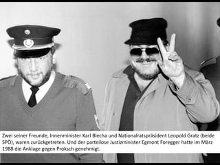Zwei seiner Freunde, Innenminister Karl Blecha und Nationalratspräsident Leopold Gratz (beide SPÖ), waren zurückgetreten. Und der parteilose Justizminister Egmont Foregger hatte im März 1988 die Anklage gegen Proksch genehmigt.  