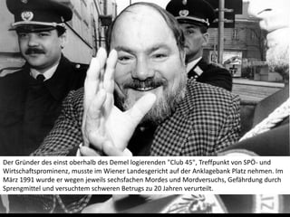 Der Gründer des einst oberhalb des Demel logierenden "Club 45", Treffpunkt von SPÖ- und Wirtschaftsprominenz, musste im Wiener Landesgericht auf der Anklagebank Platz nehmen. Im März 1991 wurde er wegen jeweils sechsfachen Mordes und Mordversuchs, Gefährdung durch Sprengmittel und versuchtem schweren Betrugs zu 20 Jahren verurteilt.  