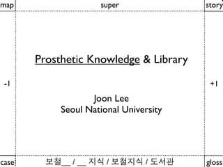 map                   super             story




       Prosthetic Knowledge & Library
 -1                                      +1
                   Joon Lee
            Seoul National University




case        __ / __    /        /       gloss
 