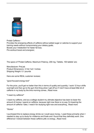 Prolab Caffeine -
Provides the energizing effects of caffeine without added sugar or calories to support your
training needs without compromising your dietary goals;
Boosts your metabolism for faster fat loss;
Pre workout boost and energizer;




The specs of 'Prolab Caffeine, Maximum Potency, 200 mg, Tablets, 100 tablets' are:

Manufacturer: ProLab
Product Dimensions: 3.7x2.1x2.1 inches
Shipping Weight: 0.1 pounds

Here are some REAL customer reviews:

"good focused energy kick"

For the price, you'll get no better than this in terms of quality and quantity. I work 12 hour shifts
overnight and then go to the gym first thing when I get off so if I don't have at least little bit of
caffeine in my body by the time morning comes...Read more

"I need my caffeine!"

I need my caffeine, and as a college student my ultimate objective has been to lower the
amount of money I spend on caffeine, because right now there is no way I'm lowering the
amount of caffeine I take, I need it for studying right now and everything...Read more

"Works"

I purchased this to replace energy drinks so I could save money. I used these primarily when I
needed to stay up to study for midterms and finals and I found that they definitely work. One
difference I noticed between these caffeine pills vs energy...Read more




                                                                                                1/3
 
