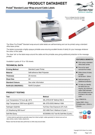 PRODUCT DATASHEET
This is a multipage document, all pages
must be read in conjunction with each
other
* Limited external applications generally away from direct sunlight. Labels generally for internal use such as
data centres, banks, hotels, airports etc.
Please note that all tests were performed on white wrap-around label.
The Silver Fox Prolab®
Standard wrap-around cable labels are self-laminating and can be printed using a standard
office laser printer.
The labels incorporate a highly opaque printable area ensuring excellent levels of clarity for your message whatever
the colour of the cable.
The clear ‘tail’ on the label wraps around the cable and the printable area giving additional protection to the message
printed.
Available in packs of 10 or 100 sheets.
FEATURES & BENEFITS
 Print using a standard
office laser printer
 Pre-cut for rapid
removal from sheet
 Wide choice of sizes,
fit cable
OD Ø 5mm - 20mm
 Self-laminating for
additional protection
 To help you identify
the label size you
require, the maximum
cable ODØ diameter
and printable area are
included in the order
code
e.g.; P08/2512L
Cable ODØ = 8mm
Printable area = 25mm x
12mmm
TECHNICAL DATA
Printing Method Standard Laser Printer
Material Self-adhesive Matt Polyester
Thickness 25 microns
Sheet Size A4
Standard Colours See order information
RoHS (EU 2002/95/EC) RoHS Compliant
PRODUCT TESTING
Test Method
Low Temperature 72 hours @ -40°C MIL-STD-810F Method 502.4
High Temperature 1000 hours @ 85°C MIL-STD-202G Method 108A
Hydrogen Sulphide H2S Sour Gas Exposure (2% H2S)
UV Weathering 500 hours* ISO 4982 Part 3 Method A Cycle 1
Salt Mist Spray IEC60068-2-52 Test Kb Salt Mist (Cyclic)
Copyright © 2015 Silver Fox Limited
R5.5 Page 1 of 2
Tel: +44 (0)191 490 1547
Fax: +44 (0)191 477 5371
Email: northernsales@thorneandderrick.co.uk
Website: www.cablejoints.co.uk
www.thorneanderrick.co.uk
 