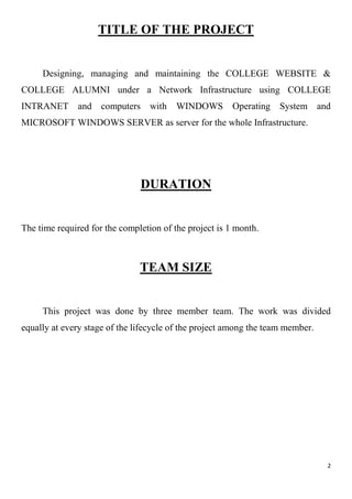 2
TITLE OF THE PROJECT
Designing, managing and maintaining the COLLEGE WEBSITE &
COLLEGE ALUMNI under a Network Infrastructure using COLLEGE
INTRANET and computers with WINDOWS Operating System and
MICROSOFT WINDOWS SERVER as server for the whole Infrastructure.
DURATION
The time required for the completion of the project is 1 month.
TEAM SIZE
This project was done by three member team. The work was divided
equally at every stage of the lifecycle of the project among the team member.
 