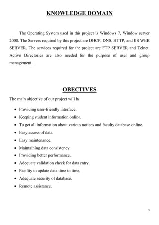 3
KNOWLEDGE DOMAIN
The Operating System used in this project is Windows 7, Window server
2008. The Servers required by this project are DHCP, DNS, HTTP, and IIS WEB
SERVER. The services required for the project are FTP SERVER and Telnet.
Active Directories are also needed for the purpose of user and group
management.
OBECTIVES
The main objective of our project will be
Providing user-friendly interface.
Keeping student information online.
To get all information about various notices and faculty database online.
Easy access of data.
Easy maintenance.
Maintaining data consistency.
Providing better performance.
Adequate validation check for data entry.
Facility to update data time to time.
Adequate security of database.
Remote assistance.
 