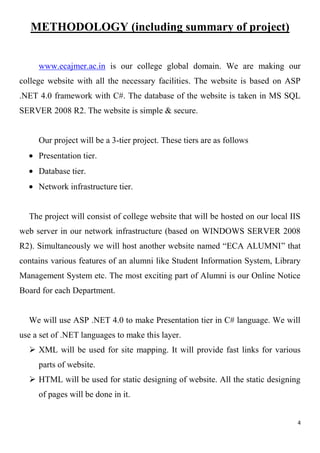 4
METHODOLOGY (including summary of project)
www.ecajmer.ac.in is our college global domain. We are making our
college website with all the necessary facilities. The website is based on ASP
.NET 4.0 framework with C#. The database of the website is taken in MS SQL
SERVER 2008 R2. The website is simple & secure.
Our project will be a 3-tier project. These tiers are as follows
Presentation tier.
Database tier.
Network infrastructure tier.
The project will consist of college website that will be hosted on our local IIS
web server in our network infrastructure (based on WINDOWS SERVER 2008
R2). Simultaneously we will host another website named “ECA ALUMNI” that
contains various features of an alumni like Student Information System, Library
Management System etc. The most exciting part of Alumni is our Online Notice
Board for each Department.
We will use ASP .NET 4.0 to make Presentation tier in C# language. We will
use a set of .NET languages to make this layer.
 XML will be used for site mapping. It will provide fast links for various
parts of website.
 HTML will be used for static designing of website. All the static designing
of pages will be done in it.
 