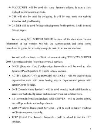 5
 JAVASCRIPT will be used for some dynamic effects. It uses a java
enabled web browser to execute.
 CSS will also be used for designing. It will be used make our website
attractive and good looking.
 C# .NET will be used for logic development for the project. It will be used
for asp pages.
We are using SQL SERVER 2008 R2 to store all the data about various
information of our website. We will use Authentication and some stored
procedures to ignore the security leakage in order to secure our database.
We will make a Server – Client environment using WINDOWS SERVER
2008 R2 configured with following servers & services.
DHCP (Dynamic Host Configuration Protocol) -- will be used to allot
dynamic IP configuration to Clients in local domain.
ACTIVE DIRECTORY & DOMAIN SERVICES – will be used to make
organisation units with users having several departmental groups with
certain Group Policies.
DNS (Domain Name Service) – will be used to make local child domain to
access our website, ftp server and main server on our local network.
IIS (Internet Information Services) WEB SERVER – will be used to deploy
our college website and college alumni.
WDS (Windows Deployment Services) – will be used to deploy windows
to Client computers remotely.
TFTP (Trivial File Transfer Protocol) – will be added to use the FTP
services.
 
