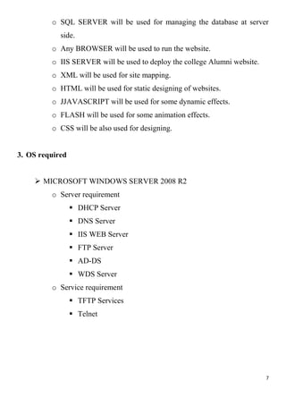 7
o SQL SERVER will be used for managing the database at server
side.
o Any BROWSER will be used to run the website.
o IIS SERVER will be used to deploy the college Alumni website.
o XML will be used for site mapping.
o HTML will be used for static designing of websites.
o JJAVASCRIPT will be used for some dynamic effects.
o FLASH will be used for some animation effects.
o CSS will be also used for designing.
3. OS required
 MICROSOFT WINDOWS SERVER 2008 R2
o Server requirement
 DHCP Server
 DNS Server
 IIS WEB Server
 FTP Server
 AD-DS
 WDS Server
o Service requirement
 TFTP Services
 Telnet
 