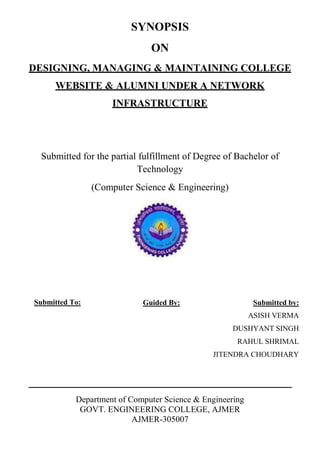 SYNOPSIS
ON
DESIGNING, MANAGING & MAINTAINING COLLEGE
WEBSITE & ALUMNI UNDER A NETWORK
INFRASTRUCTURE
Submitted for the partial fulfillment of Degree of Bachelor of
Technology
(Computer Science & Engineering)
Department of Computer Science & Engineering
GOVT. ENGINEERING COLLEGE, AJMER
AJMER-305007
Submitted by:
ASISH VERMA
DUSHYANT SINGH
RAHUL SHRIMAL
JITENDRA CHOUDHARY
Submitted To: Guided By:
 