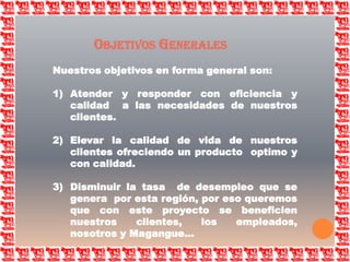 Objetivos GeneralesNuestros objetivos en forma general son:Atender y responder con eficiencia y calidad  a las necesidades de nuestros clientes.Elevar la calidad de vida de nuestros clientes ofreciendo un producto  optimo y con calidad.Disminuir la tasa  de desempleo que se genera  por esta región, por eso queremos que con este proyecto se beneficien  nuestros clientes, los empleados, nosotros y Magangue…