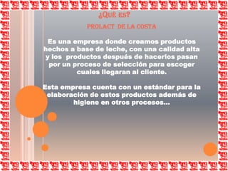 ¿Qué es?PROLACT  DE LA COSTAEs una empresa donde creamos productos hechos a base de leche, con una calidad alta y los  productos después de hacerlos pasan por un proceso de selección para escoger cuales llegaran al cliente. Esta empresa cuenta con un estándar para la elaboración de estos productos además de higiene en otros procesos…