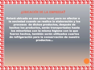 ¿ubicación de la empresa?Estará ubicada en una zona rural, para no afectar a la sociedad cuando se realice la elaboración y los procesos  de dichos productos, después de hechos los productos, serán transportados hasta los minoristas con la misma higiene con la que fueron hechos, también serán utilizados cuartos de refrigeración para la conservación de nuestro productos…