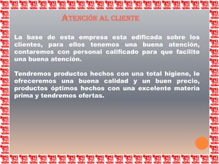 Atención al clienteLa base de esta empresa esta edificada sobre los clientes, para ellos tenemos una buena atención, contaremos con personal calificado para que facilite una buena atención.Tendremos productos hechos con una total higiene, le ofreceremos una buena calidad y un buen precio, productos óptimos hechos con una excelente materia prima y tendremos ofertas.