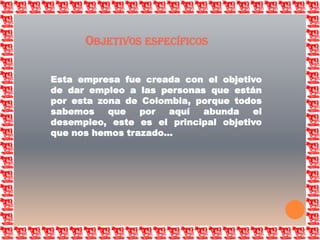 Objetivos específicosEsta empresa fue creada con el objetivo de dar empleo a las personas que están por esta zona de Colombia, porque todos sabemos que por aquí abunda el desempleo, este es el principal objetivo que nos hemos trazado…