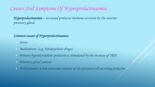 Causes And Symptoms Of Hyperprolactinaemia
 Hyperprolactinaemia – increased prolactin hormone secretion by the anterior
pituitary gland.
 Common causes of Hyperprolactinaemia:
 Stress
 Medications (e.g, Antipsychotic drugs)
 Primary hypothyroidism: prolactin is stimulated by the increase of TRH.
 Pituitary gland tumour
 Prolactinoma: a non-cancerous tumour of the pituitary cell secreting prolactin.
 