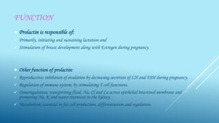 FUNCTION
 Prolactin is responsible of:
 Primarily, initiating and sustaining lactation and
 Stimulation of breast development along with Estrogen during pregnancy.
 Other function of prolactin:
 Reproductive; inhibition of ovulation by decreasing secretion of LH and FSH during pregnancy.
 Regulation of immune system; by stimulating T cell functions.
 Osmoregulation; transporting fluid, Na, Cl and Ca across epithelial intestinal membrane and
promoting Na, K and water retention in the kidney.
 Metabolism; essential in fat cell production, differentiation and regulation.
 