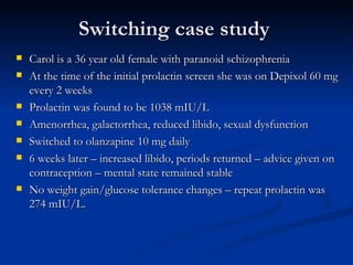 Switching case study Carol is a 36 year old female with paranoid schizophrenia At the time of the initial prolactin screen she was on Depixol 60 mg every 2 weeks Prolactin was found to be 1038 mIU/L Amenorrhea, galactorrhea, reduced libido, sexual dysfunction Switched to olanzapine 10 mg daily 6 weeks later – increased libido, periods returned – advice given on contraception – mental state remained stable No weight gain/glucose tolerance changes – repeat prolactin was 274 mIU/L. 