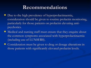 Recommendations Due to the high prevalence of hyperprolactinaemia, consideration should be given to routine prolactin monitoring, particularly for those patients on prolactin elevating anti-psychotics. Medical and nursing staff must ensure that they enquire about the common symptoms associated with hyperprolactinaemia (including use of LUNSERS). Consideration must be given to drug or dosage alterations in those patients with significantly elevated prolactin levels.  