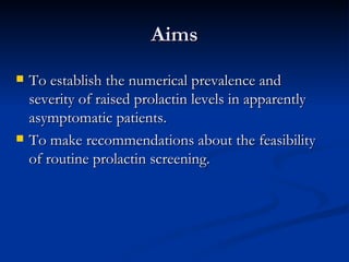 Aims To establish the numerical prevalence and severity of raised prolactin levels in apparently asymptomatic patients. To make recommendations about the feasibility of routine prolactin screening. 