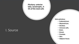I. Source
Pituitary: anterior
lobe, lactotrophs, 3-
5% of the total cells
Extra-pituitary:
• Endometrium.
• Myometrium.
• Decidua.
• Immune cells.
• Brain.
• Breast.
• Prostate.
• Skin.
• Adipose tissue.
 