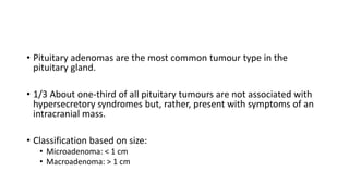 • Pituitary adenomas are the most common tumour type in the
pituitary gland.
• 1/3 About one-third of all pituitary tumours are not associated with
hypersecretory syndromes but, rather, present with symptoms of an
intracranial mass.
• Classification based on size:
• Microadenoma: < 1 cm
• Macroadenoma: > 1 cm
 