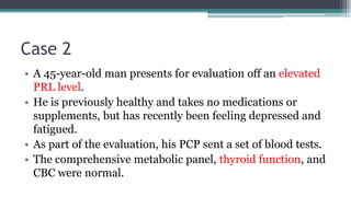 Case 2
• A 45-year-old man presents for evaluation off an elevated
PRL level.
• He is previously healthy and takes no medications or
supplements, but has recently been feeling depressed and
fatigued.
• As part of the evaluation, his PCP sent a set of blood tests.
• The comprehensive metabolic panel, thyroid function, and
CBC were normal.
 