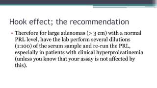 Hook effect; the recommendation
• Therefore for large adenomas (> 3 cm) with a normal
PRL level, have the lab perform several dilutions
(1:100) of the serum sample and re-run the PRL,
especially in patients with clinical hyperprolcatinemia
(unless you know that your assay is not affected by
this).
 