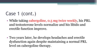 Case 1 (cont.)
• While taking cabergoline, 0.5 mg twice weekly, his PRL
and testosterone levels normalize and his libido and
erectile function improve.
• Two years later, he develops headaches and erectile
dysfunction again despite maintaining a normal PRL
level on cabergoline therapy.
 